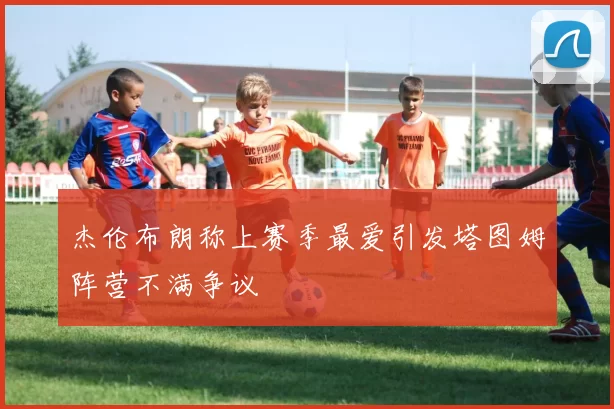 杰伦布朗称上赛季最爱引发塔图姆阵营不满争议