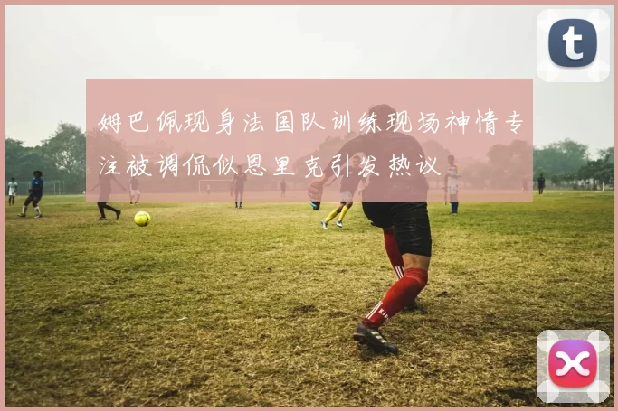 姆巴佩现身法国队训练现场神情专注被调侃似恩里克引发热议
