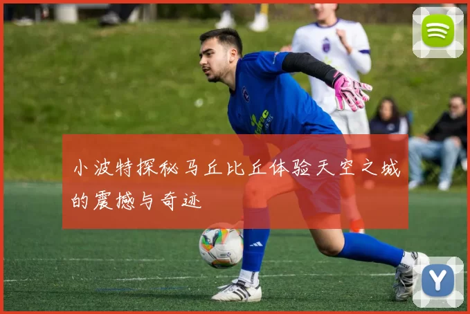 小波特探秘马丘比丘体验天空之城的震撼与奇迹